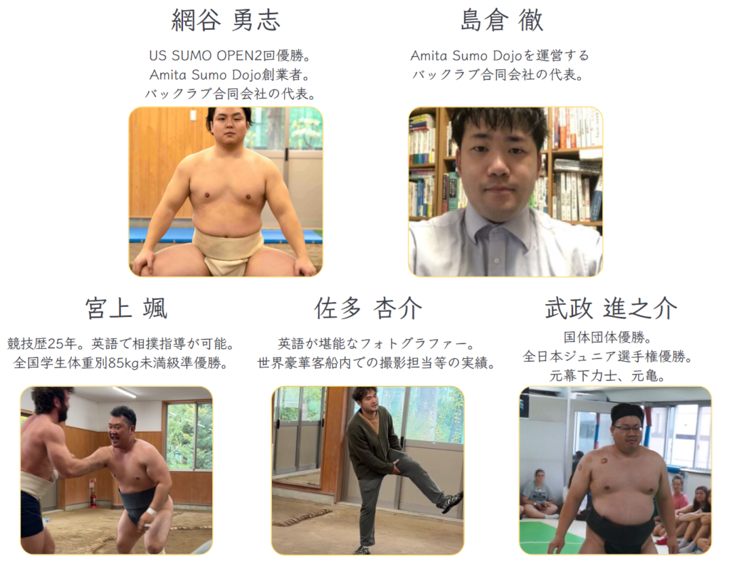 網谷 勇志 ... US SUMO OPEN2回優勝。Amita Sumo Dojo創業者。バックラブ合同会社の代表。
島倉 徹 ... Amita Sumo Dojoを運営する。バックラブ合同会社の代表。
宮上 颯 ... 競技歴25年。英語で相撲指導が可能。全国学生体重別85kg未満級準優勝。
佐多 杏介 ... 英語が堪能なフォトグラファー。世界豪華客船内での撮影担当等の実績。
武政 進之介 ... 国体団体優勝。全日本ジュニア選手権優勝。元幕下力士、元亀。